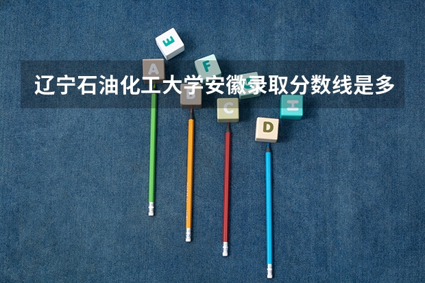 辽宁石油化工大学安徽录取分数线是多少(近三年招生人数一览)