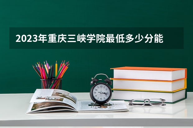 2023年重庆三峡学院最低多少分能录取 重庆历年录取分数线