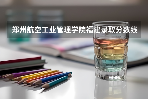 郑州航空工业管理学院福建录取分数线是多少(近三年招生人数一览)