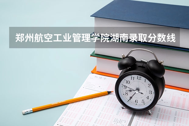 郑州航空工业管理学院湖南录取分数线是多少(近三年招生人数一览)