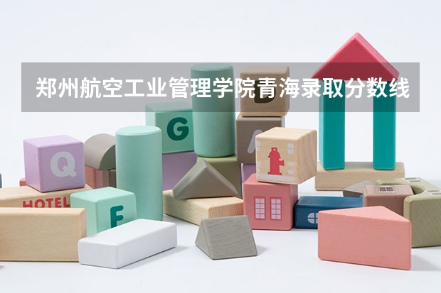 郑州航空工业管理学院青海录取分数线是多少(近三年招生人数一览)