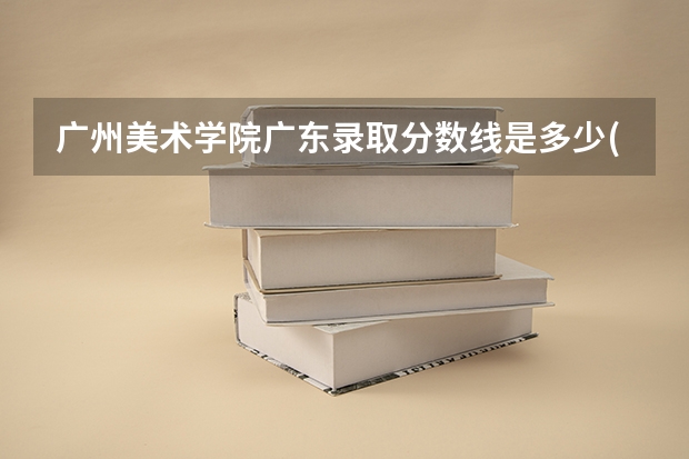 广州美术学院广东录取分数线是多少(近三年招生人数一览)