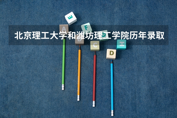 北京理工大学和潍坊理工学院历年录取分数线对比