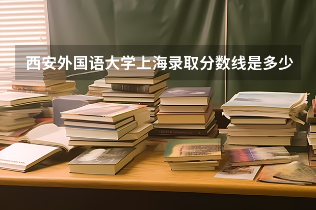 西安外国语大学上海录取分数线是多少(近三年招生人数一览)