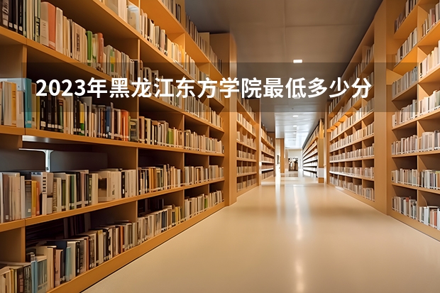 2023年黑龙江东方学院最低多少分能录取 黑龙江历年录取分数线