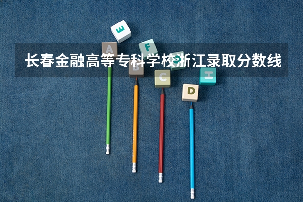 长春金融高等专科学校浙江录取分数线是多少(近三年招生人数一览)