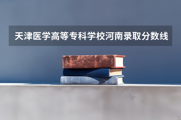 天津医学高等专科学校河南录取分数线是多少(近三年招生人数一览)
