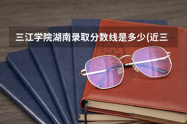 三江学院湖南录取分数线是多少(近三年招生人数一览)