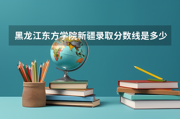 黑龙江东方学院新疆录取分数线是多少(近三年招生人数一览)