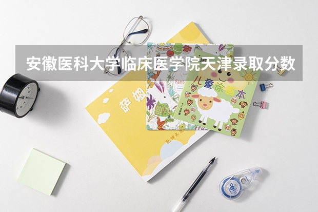 安徽医科大学临床医学院天津录取分数线是多少(近三年招生人数一览)