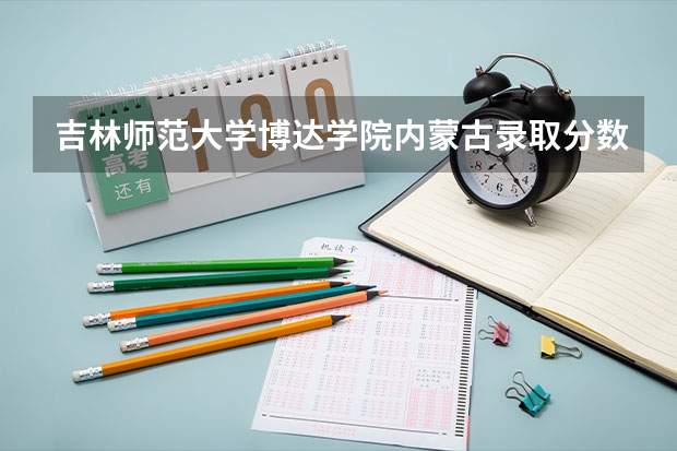 吉林师范大学博达学院内蒙古录取分数线是多少(近三年招生人数一览)