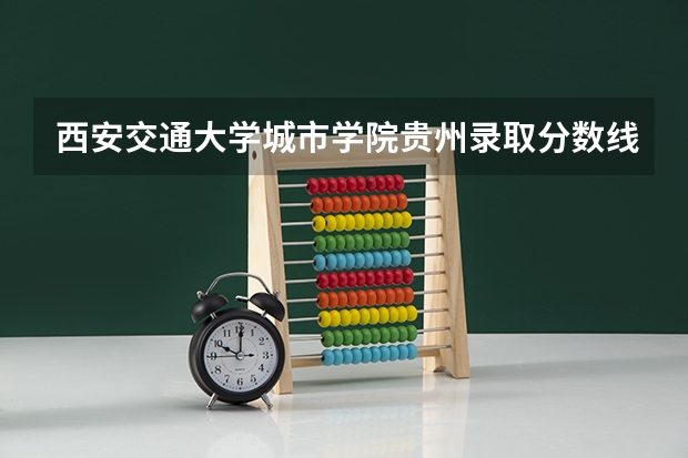 西安交通大学城市学院贵州录取分数线是多少(近三年招生人数一览)