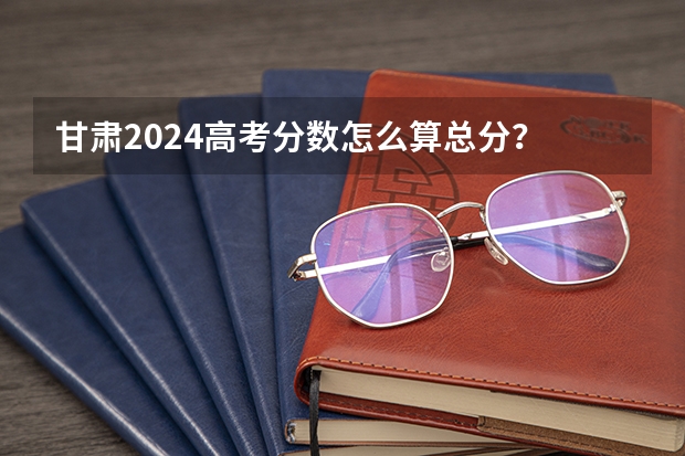 甘肃2024高考分数怎么算总分?