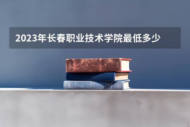 2023年长春职业技术学院最低多少分能录取 吉林历年录取分数线