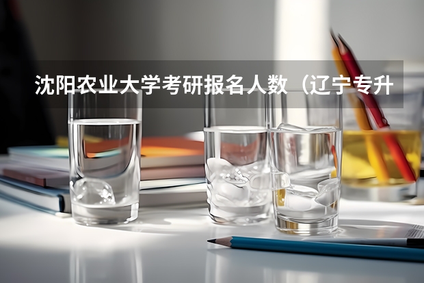 沈阳农业大学考研报名人数(辽宁专升本学校招生专业及招生计划汇总(更新)?)