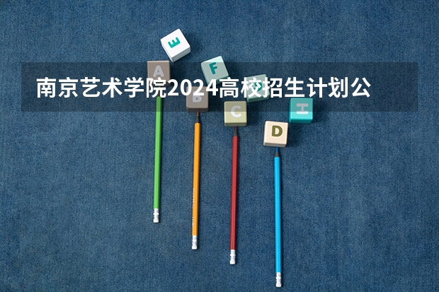 南京艺术学院2024高校招生计划公布时间