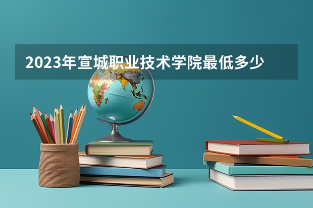 2023年宣城职业技术学院最低多少分能录取 安徽历年录取分数线