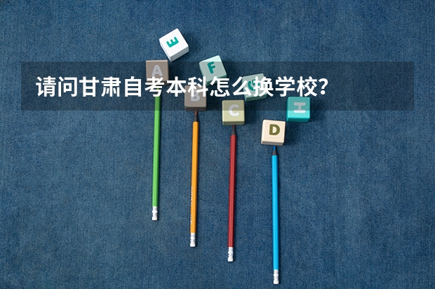 请问甘肃自考本科怎么换学校?