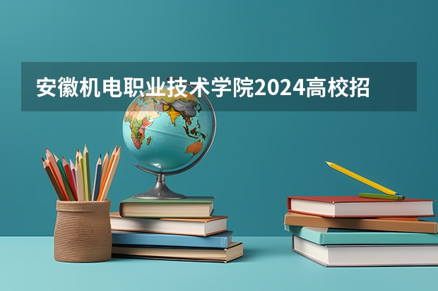 安徽机电职业技术学院2024高校招生计划公布时间