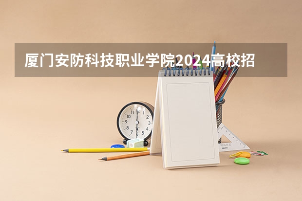 厦门安防科技职业学院2024高校招生计划公布时间