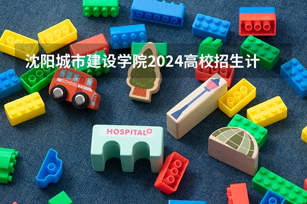 沈阳城市建设学院2024高校招生计划公布时间