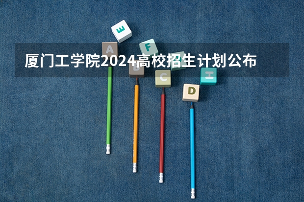 厦门工学院2024高校招生计划公布时间