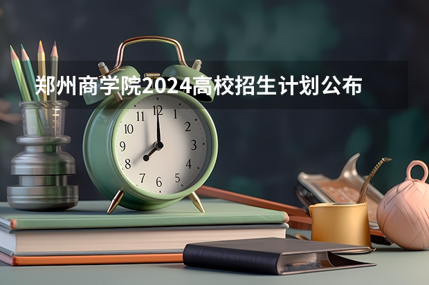 郑州商学院2024高校招生计划公布时间