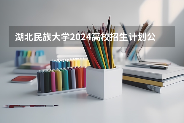 湖北民族大学2024高校招生计划公布时间