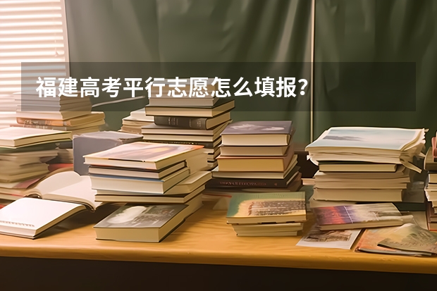 福建高考平行志愿怎么填报?