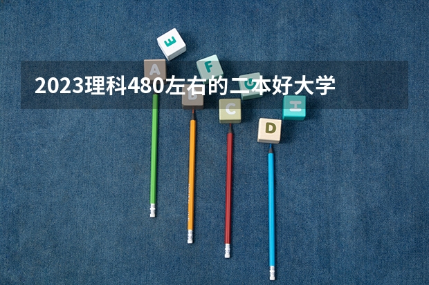 2023理科480左右的二本好大学哪些值得推荐
