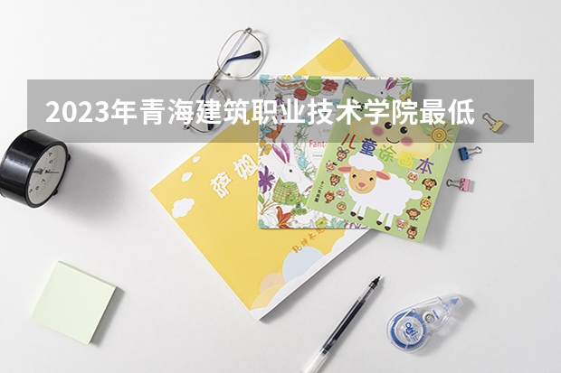 2023年青海建筑职业技术学院最低多少分能录取 青海历年录取分数线