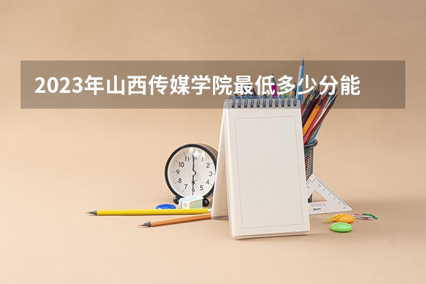 2023年山西传媒学院最低多少分能录取 山西历年录取分数线