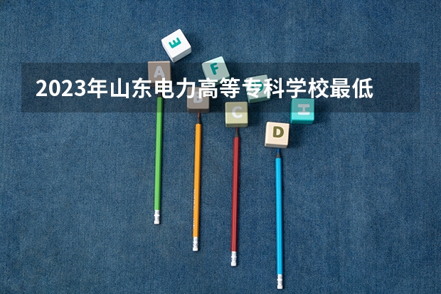 2023年山东电力高等专科学校最低多少分能录取 山东历年录取分数线