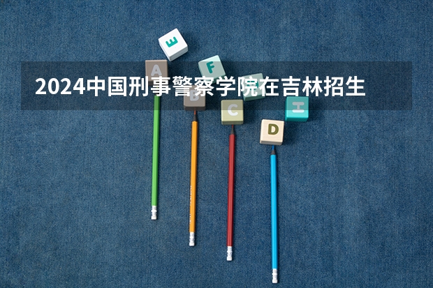 2024中国刑事警察学院在吉林招生计划多少人