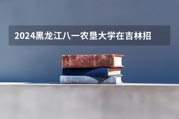 2024黑龙江八一农垦大学在吉林招生计划多少人