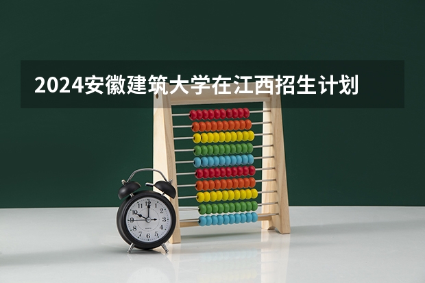 2024安徽建筑大学在江西招生计划多少人