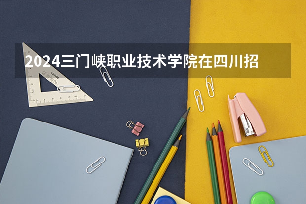 2024三门峡职业技术学院在四川招生计划多少人