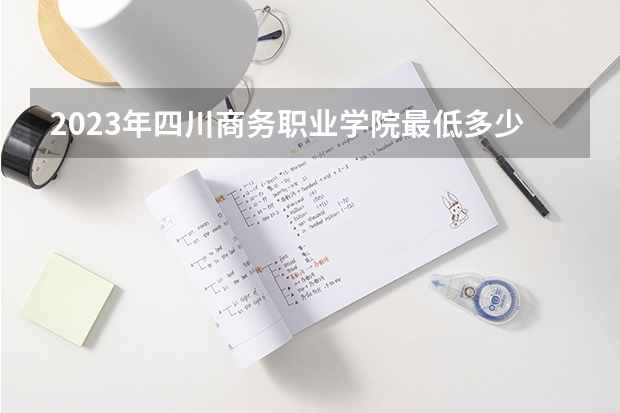 2023年四川商务职业学院最低多少分能录取 四川历年录取分数线