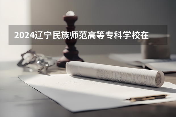 2024辽宁民族师范高等专科学校在四川招生计划多少人