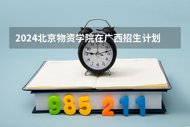2024北京物资学院在广西招生计划多少人