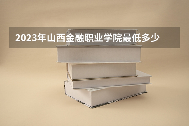 2023年山西金融职业学院最低多少分能录取 山西历年录取分数线
