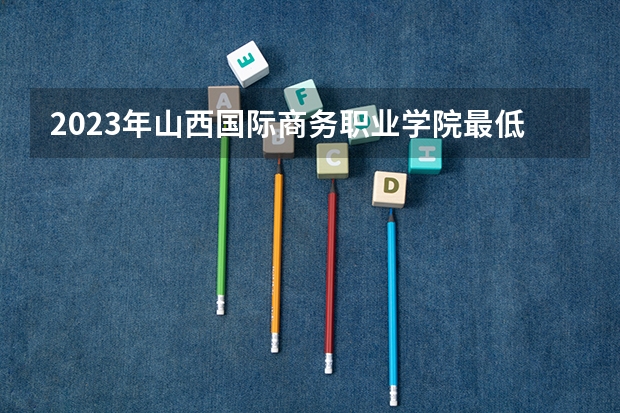2023年山西国际商务职业学院最低多少分能录取 山西历年录取分数线