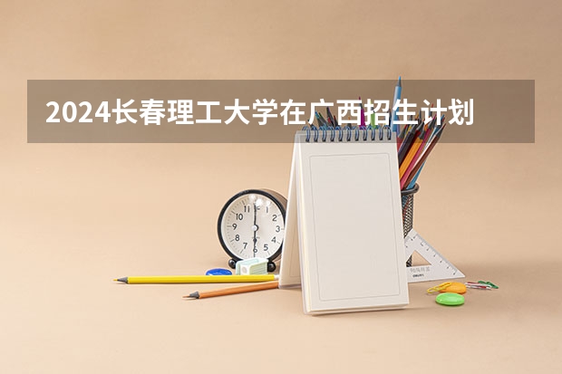 2024长春理工大学在广西招生计划多少人