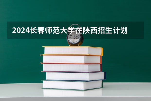 2024长春师范大学在陕西招生计划多少人