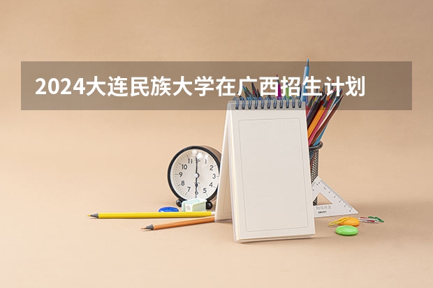 2024大连民族大学在广西招生计划多少人