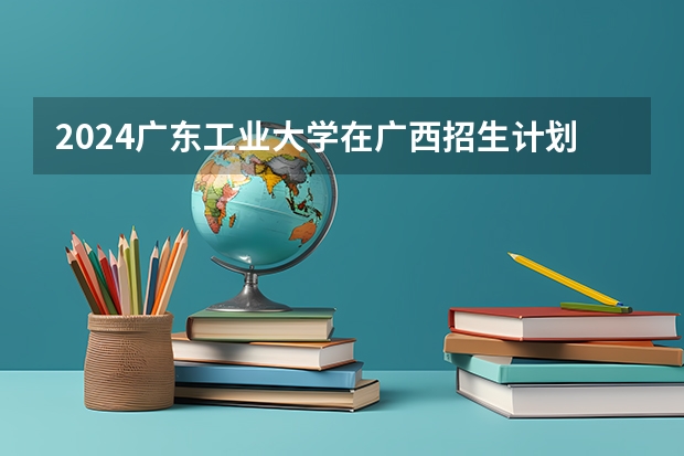 2024广东工业大学在广西招生计划多少人