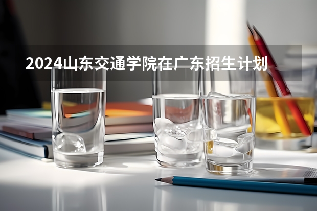 2024山东交通学院在广东招生计划多少人