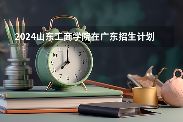 2024山东工商学院在广东招生计划多少人