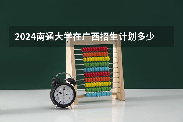 2024南通大学在广西招生计划多少人