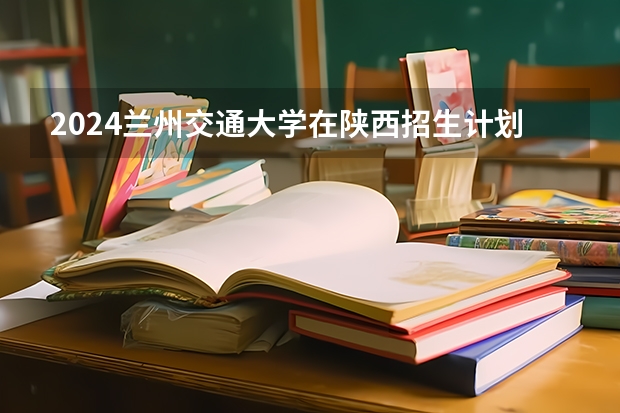 2024兰州交通大学在陕西招生计划多少人